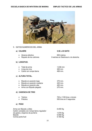 ESCUELA BASICA DE INFATERIA DE MARINA EMPLEO TACTICO DE LAS ARMAS
55
5. DATOS NUMERICOS DEL ARMA
a) CALIBRE 5.56 x 45 NATO
• Alcance efectivo 600 metros
• Rayado de los cañones 6 estrías en Destrosum a la derecha.
b) LONGITUD.
• Total de arma 1,038 mm
• Línea de mira 495 mm
• Cañón sin rompe llama 466 mm.
c) ALTURA TOTAL.
• Bípode en posición baja 375 mm.
• Bípode en posición mediana 420 mm.
• Bípode en posición alta 465 mm.
• Arma con Bípode plegado 270 mm.
d) CADENCIA DE TIRO
• Teórico 700 a 1100 tiros x minuto
• Práctico 500 tiros en 5 segundos
e) PESO
Arma con Bípode y útiles 6,400 Kg
Cañón completo con rompe llama regulador
de gases y órganos de puntería 1,570 Kg
Bípode 0,490 Kg
Correa porta fusil 0,160 Kg
 