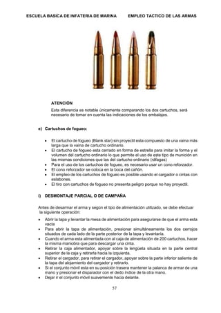 ESCUELA BASICA DE INFATERIA DE MARINA EMPLEO TACTICO DE LAS ARMAS
57
ATENCIÓN
Esta diferencia es notable únicamente comparando los dos cartuchos, será
necesario de tomar en cuenta las indicaciones de los embalajes.
e) Cartuchos de fogueo:
• El cartucho de fogueo (Blank star) sin proyectil esta compuesto de una vaina más
larga que la vaina de cartucho ordinario.
• El cartucho de fogueo esta cerrado en forma de estrella para imitar la forma y el
volumen del cartucho ordinario lo que permite el uso de este tipo de munición en
las mismas condiciones que las del cartucho ordinario (ráfagas)
• Para el uso de los cartuchos de fogueo, es necesario usar un cono reforzador.
• El cono reforzador se coloca en la boca del cañón.
• El empleo de los cartuchos de fogueo es posible usando el cargador o cintas con
eslabones.
• El tiro con cartuchos de fogueo no presenta peligro porque no hay proyectil.
i) DESMONTAJE PARCIAL O DE CAMPAÑA
Antes de desarmar el arma y según el tipo de alimentación utilizado, se debe efectuar
la siguiente operación:
• Abrir la tapa y levantar la mesa de alimentación para asegurarse de que el arma esta
vacía
• Para abrir la tapa de alimentación, presionar simultáneamente los dos cerrojos
situados de cada lado de la parte posterior de la tapa y levantaría.
• Cuando el arma esta alimentada con al caja de alimentación de 200 cartuchos, hacer
la misma maniobra que para descargar una cinta.
• Retirar la caja alimentador, apoyar sobre la lengüeta situada en la parte central
superior de la caja y retirarla hacia la izquierda.
• Retirar el cargador, para retirar el cargador, apoyar sobre la parte inferior saliente de
la tapa del alojamiento del cargador y retirarlo.
• Si el conjunto móvil esta en su posición trasera mantener la palanca de armar de una
mano y presionar el disparador con el dedo índice de la otra mano.
• Dejar ir el conjunto móvil suavemente hacia delante.
 