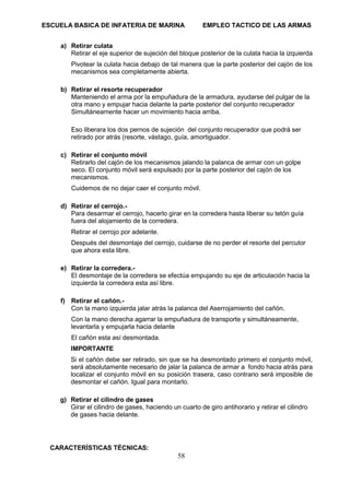 ESCUELA BASICA DE INFATERIA DE MARINA EMPLEO TACTICO DE LAS ARMAS
58
a) Retirar culata
Retirar el eje superior de sujeción del bloque posterior de la culata hacia la izquierda
Pivotear la culata hacia debajo de tal manera que la parte posterior del cajón de los
mecanismos sea completamente abierta.
b) Retirar el resorte recuperador
Manteniendo el arma por la empuñadura de la armadura, ayudarse del pulgar de la
otra mano y empujar hacia delante la parte posterior del conjunto recuperador
Simultáneamente hacer un movimiento hacia arriba.
Eso liberara los dos pernos de sujeción del conjunto recuperador que podrá ser
retirado por atrás (resorte, vástago, guía, amortiguador.
c) Retirar el conjunto móvil
Retirarlo del cajón de los mecanismos jalando la palanca de armar con un golpe
seco. El conjunto móvil será expulsado por la parte posterior del cajón de los
mecanismos.
Cuidemos de no dejar caer el conjunto móvil.
d) Retirar el cerrojo.-
Para desarmar el cerrojo, hacerlo girar en la corredera hasta liberar su tetón guía
fuera del alojamiento de la corredera.
Retirar el cerrojo por adelante.
Después del desmontaje del cerrojo, cuidarse de no perder el resorte del percutor
que ahora esta libre.
e) Retirar la corredera.-
El desmontaje de la corredera se efectúa empujando su eje de articulación hacia la
izquierda la corredera esta así libre.
f) Retirar el cañón.-
Con la mano izquierda jalar atrás la palanca del Aserrojamiento del cañón.
Con la mano derecha agarrar la empuñadura de transporte y simultáneamente,
levantarla y empujarla hacia delante
El cañón esta así desmontada.
IMPORTANTE
Si el cañón debe ser retirado, sin que se ha desmontado primero el conjunto móvil,
será absolutamente necesario de jalar la palanca de armar a fondo hacia atrás para
localizar el conjunto móvil en su posición trasera, caso contrario será imposible de
desmontar el cañón. Igual para montarlo.
g) Retirar el cilindro de gases
Girar el cilindro de gases, haciendo un cuarto de giro antihorario y retirar el cilindro
de gases hacia delante.
CARACTERÍSTICAS TÉCNICAS:
 