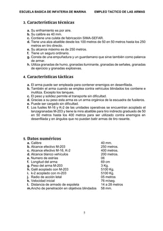 ESCUELA BASICA DE INFATERIA DE MARINA EMPLEO TACTICO DE LAS ARMAS
5
3. Características técnicas
a. Su enfriamiento es por aire.
b. Su calibre es 40 mm.
c. Contiene una culata de fabricación SIMA-SEFAR.
d. Tiene una alza abatible desde los 100 metros de 50 en 50 metros hasta los 250
metros en tiro directo.
e. Su alcance máximo es de 250 metros.
f. Tiene un seguro ordinario.
g. Consta de una empuñadura y un guardamano que sirve también como palanca
de armar.
h. Utiliza granadas de humo, granadas iluminante, granadas de señales, granadas
de ejercicio y granadas explosivas.
4. Características tácticas
a. El arma puede ser empleada para contener enemigos en desenfilada.
b. También el arma cuando se emplea contra vehículos blindados los contiene e
inutiliza. Excepto los tanques.
c. El peso y solidez permite el transporte sin dificultad.
d. Gracias a su peso esta arma es un arma orgánica de la escuadra de fusileros.
e. Puede ser cargado sin dificultad.
f. Los fusiles M-16 y K-2 de las unidades operativas se encuentran acoplado el
lanzagranadas M-203 y tiene la mira abatible para tiro indirecto graduado de 50
en 50 metros hasta los 400 metros para ser utilizado contra enemigos en
desenfilada y en ángulos que no puedan batir armas de tiro rasante.
5. Datos numéricos
a. Calibre 40 mm.
b. Alcance efectivo M-203 250 metros.
c. Alcance efectivo M-16, K-2 400 metros.
d. Alcance blanco vehículos 200 metros.
e. Numero de estrías 06
f. Longitud del arma 69 cm
g. Peso del arma M-203 3 Kg.
h. Galil acoplado con M-203 5100 Kg.
i. k-2 acoplado con m-203 5100 Kg.
j. Radio de acción letal 05 metros
k. Velocidad inicial 76 m/seg.
l. Distancia de armado de espoleta 14 a 28 metros
m.Ancho de penetración en objetivos blindados 58 mm.
 