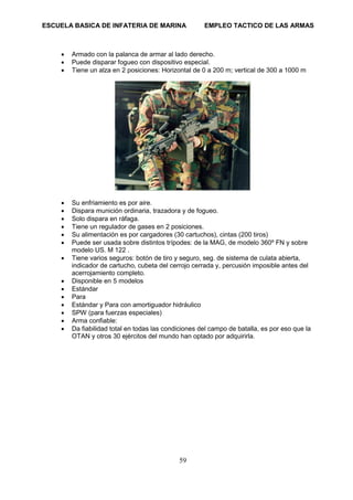 ESCUELA BASICA DE INFATERIA DE MARINA EMPLEO TACTICO DE LAS ARMAS
59
• Armado con la palanca de armar al lado derecho.
• Puede disparar fogueo con dispositivo especial.
• Tiene un alza en 2 posiciones: Horizontal de 0 a 200 m; vertical de 300 a 1000 m
• Su enfriamiento es por aire.
• Dispara munición ordinaria, trazadora y de fogueo.
• Solo dispara en ráfaga.
• Tiene un regulador de gases en 2 posiciones.
• Su alimentación es por cargadores (30 cartuchos), cintas (200 tiros)
• Puede ser usada sobre distintos trípodes: de la MAG, de modelo 360º FN y sobre
modelo US. M 122 .
• Tiene varios seguros: botón de tiro y seguro, seg. de sistema de culata abierta,
indicador de cartucho, cubeta del cerrojo cerrada y, percusión imposible antes del
acerrojamiento completo.
• Disponible en 5 modelos
• Estándar
• Para
• Estándar y Para con amortiguador hidráulico
• SPW (para fuerzas especiales)
• Arma confiable:
• Da fiabilidad total en todas las condiciones del campo de batalla, es por eso que la
OTAN y otros 30 ejércitos del mundo han optado por adquirirla.
 