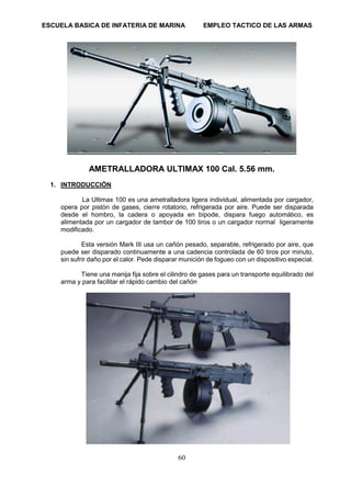 ESCUELA BASICA DE INFATERIA DE MARINA EMPLEO TACTICO DE LAS ARMAS
60
AMETRALLADORA ULTIMAX 100 Cal. 5.56 mm.
1. INTRODUCCIÓN
La Ultimax 100 es una ametralladora ligera individual, alimentada por cargador,
opera por pistón de gases, cierre rotatorio, refrigerada por aire. Puede ser disparada
desde el hombro, la cadera o apoyada en bípode, dispara fuego automático, es
alimentada por un cargador de tambor de 100 tiros o un cargador normal ligeramente
modificado.
Esta versión Mark III usa un cañón pesado, separable, refrigerado por aire, que
puede ser disparado continuamente a una cadencia controlada de 60 tiros por minuto,
sin sufrir daño por el calor. Pede disparar munición de fogueo con un dispositivo especial.
Tiene una manija fija sobre el cilindro de gases para un transporte equilibrado del
arma y para facilitar el rápido cambio del cañón
 