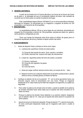 ESCUELA BASICA DE INFATERIA DE MARINA EMPLEO TACTICO DE LAS ARMAS
61
2. RESEÑA HISTORICA:
A partir de los finales de la II Guerra Mundial y los inicios de la Guerra de Corea
se da paso a la estrategia de que el combatiente debería de llevar más cantidad de
munición por el mismo peso sin perder la potencia de fuego.
Está ametralladora ligera Ultimax 100 Mark III, es un arma automática individual,
fabricada en Singapur. Es alimentada por un magazine o cargador de tambor de 100
proyectiles o una cacerina de 30 proyectiles.
3. DESCRIPCION :
La ametralladora Ultimax 100 es un arma ligera de uso individual, alimentada por
cargador de 30 proyectiles o tambor de 100 proyectiles, operada por pistón de gases y
cierre giratorio y refrigerada por aire.
Tiene una manija de transporte echa firme sobre el cilindro de gases para un
transporte equilibrado del arma y facilitar el rápido cambio del cañón.
4. FUNCIONAMIENTO
1.- Antes de disparar limpie y lubrique el arma como sigue:
a.- Lubrique las superficies móviles de estas partes:
(1) Conjunto del soporte de cierre Guía, resorte y corredera.
(2) Partes interiores del conjunto del cajón de mecanismos.
b.- Limpie las siguientes partes del arma de aceite y suciedad.
(1) Ánima y recámara.
(2) Conjunto del regulador de gases.
(3) Pistón.
(4) Cara del cierre.
c.- Antes de cargar verificar siempre anima clara y el campo de tiro claro.
d.- Disparar el arma con cualquier obstrucción en el cañón puede producir graves
daños al arma y heridas graves al Infante de Marina.
2.- Verifique el selector de tiro en la posición “S” con el arma apuntando hacia una
dirección segura, tome la empuñadura con una mano. Ponga un magazine
abastecido en el calzo hasta que el retén del cargador se enganche y lo sujete con
seguridad.
3.- Para soltar la palanca de armado tome el botón y aprete el pestillo de la palanca
de armado tirándola hacia atrás hasta que el soporte del cierre encastre en el
fiador de cierre.
4.- Empuje la palanca de armado hacia adelante a su posición original. Asegúrese
que el selector esté en “S”, note que el soporte del cierre está en la posición de
cierre abierto.
5.- Apunte el arma en la dirección deseada. Ponga el selector “F” y oprima el percutor.
El arma continuará disparando hasta que el magazine esté vacío o suelte el
percutor.
 