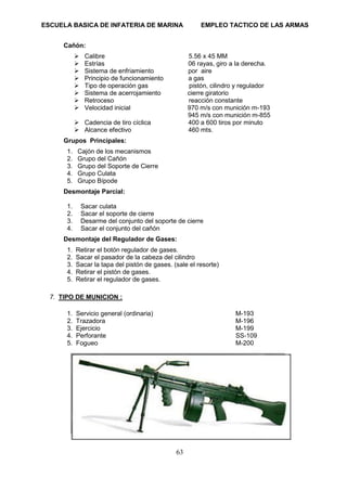 ESCUELA BASICA DE INFATERIA DE MARINA EMPLEO TACTICO DE LAS ARMAS
63
Cañón:
➢ Calibre 5.56 x 45 MM
➢ Estrías 06 rayas, giro a la derecha.
➢ Sistema de enfriamiento por aire
➢ Principio de funcionamiento a gas
➢ Tipo de operación gas pistón, cilindro y regulador
➢ Sistema de acerrojamiento cierre giratorio
➢ Retroceso reacción constante
➢ Velocidad inicial 970 m/s con munición m-193
945 m/s con munición m-855
➢ Cadencia de tiro cíclica 400 a 600 tiros por minuto
➢ Alcance efectivo 460 mts.
Grupos Principales:
1. Cajón de los mecanismos
2. Grupo del Cañón
3. Grupo del Soporte de Cierre
4. Grupo Culata
5. Grupo Bípode
Desmontaje Parcial:
1. Sacar culata
2. Sacar el soporte de cierre
3. Desarme del conjunto del soporte de cierre
4. Sacar el conjunto del cañón
Desmontaje del Regulador de Gases:
1. Retirar el botón regulador de gases.
2. Sacar el pasador de la cabeza del cilindro
3. Sacar la tapa del pistón de gases. (sale el resorte)
4. Retirar el pistón de gases.
5. Retirar el regulador de gases.
7. TIPO DE MUNICION :
1. Servicio general (ordinaria) M-193
2. Trazadora M-196
3. Ejercicio M-199
4. Perforante SS-109
5. Fogueo M-200
 