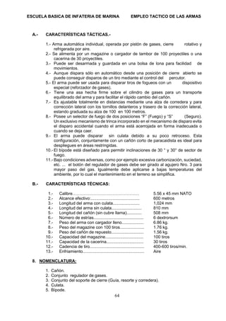 ESCUELA BASICA DE INFATERIA DE MARINA EMPLEO TACTICO DE LAS ARMAS
64
A.- CARACTERÍSTICAS TÁCTICAS.-
1.- Arma automática individual, operada por pistón de gases, cierre rotativo y
refrigerada por aire.
2.- Se alimenta por un magazine o cargador de tambor de 100 proyectiles o una
cacerina de 30 proyectiles.
3.- Puede ser desarmada y guardada en una bolsa de lona para facilidad de
movimientos.
4.- Aunque dispara sólo en automático desde una posición de cierre abierto se
puede conseguir disparos de un tiro mediante el control del percutor.
5.- El arma puede ser usada para disparar tiros de fogueos con un dispositivo
especial (reforzador de gases).
6.- Tiene una asa hecha firme sobre el cilindro de gases para un transporte
equilibrado del arma y para facilitar el rápido cambio del cañón.
7.- Es ajustable totalmente en distancias mediante una alza de corredera y para
corrección lateral con los tornillos delanteros y trasero de la corrección lateral,
estando graduada su alza de 100 en 100 metros.
8.- Posee un selector de fuego de dos posiciones “F” (Fuego) y “S” (Seguro).
Un exclusivo mecanismo de trinca incorporado en el mecanismo de disparo evita
el disparo accidental cuando el arma está acerrojada en forma inadecuada o
cuando se deja caer.
9.- El arma puede disparar sin culata debido a su poco retroceso. Esta
configuración, conjuntamente con un cañón corto de paracaidista es ideal para
despliegues en áreas restringidas.
10.- El bípode está diseñado para permitir inclinaciones de 30 ° y 30° de sector de
fuego.
11.- Bajo condiciones adversas, como por ejemplo excesiva carbonización, suciedad,
etc. ... el botón del regulador de gases debe ser girado al agujero Nro. 3 para
mayor paso del gas. Igualmente debe aplicarse a bajas temperaturas del
ambiente, por lo cual el mantenimiento en el terreno se simplifica.
B.- CARACTERÍSTICAS TÉCNICAS:
1.- Calibre………………………………………… 5.56 x 45 mm NATO
2.- Alcance efectivo:.......................................... 600 metros
3.- Longitud del arma con culata....................... 1,024 mm
4.- Longitud del arma sin culata.......................... 810 mm
5.- Longitud del cañón (sin cubre llama)............. 508 mm
6.- Número de estrías........................................... 6 dextrorsum
7.- Peso del arma con cargador lleno................... 6.86 kg.
8.- Peso del magazine con 100 tiros..................... 1.76 kg.
9.- Peso del cañón de repuesto............................ 1.56 kg.
10.- Capacidad del magazine................................. 100 tiros
11.- Capacidad de la cacerina................................ 30 tiros
12.- Cadencia de tiro............................................... 400-600 tiros/min.
13.- Enfriamiento..................................................... Aire
8. NOMENCLATURA:
1. Cañón.
2. Conjunto regulador de gases.
3. Conjunto del soporte de cierre (Guía, resorte y corredera).
4. Culata.
5. Bípode.
 