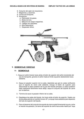 ESCUELA BASICA DE INFATERIA DE MARINA EMPLEO TACTICO DE LAS ARMAS
65
6. Conjunto del cajón de mecanismo.
7. Magazines y cacerinas.
8. Correa de transporte.
9. Accesorios:
a.- Reforzador de gases.
b.- Bolsa de lona.
c.- Máquina de cargar magazines.
d.- Talegón de casquillos.
e.- Mira telescópica.
f.- Disparador ártico.
9. DESMONTAJE Y MONTAJE
A.- DESMONTAJE
1.- Saque el cañón tirando hacia atrás el botón de sujeción del cañón tomándola del
asa de transporte, girando el cañón hasta el límite izquierdo deslizándolo hacia
adelante.
2.- Saque el pasador superior de la culata, dejándola que gire la culata verificando
que el soporte de cierre esté adelante, empuje el botón de sujeción para
desconectar la placa posterior de la guía del resorte principal. La placa posterior
debe deslizarse libremente hacia abajo; saque el conjunto del soporte de cierre
por la abertura.
3.- Termine de sacar el pasador inferior de la culata.
4.- Despliegue las patas del bípode, tire hacia atrás el botón de sujeción. Sujete una
de las patas girando en sentido horario 45° y empuje hacia adelante para separarlo
del tubo de sujeción del bípode.
5.- Para el desarme del conjunto de soporte de cierre sujete firmemente la guía y eche
el resorte recuperador y la barra del soporte de cierre hacia atrás hasta que haya
 