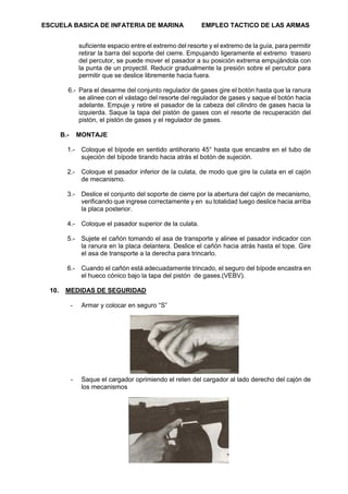 ESCUELA BASICA DE INFATERIA DE MARINA EMPLEO TACTICO DE LAS ARMAS
66
suficiente espacio entre el extremo del resorte y el extremo de la guía, para permitir
retirar la barra del soporte del cierre. Empujando ligeramente el extremo trasero
del percutor, se puede mover el pasador a su posición extrema empujándola con
la punta de un proyectil. Reducir gradualmente la presión sobre el percutor para
permitir que se deslice libremente hacia fuera.
6.- Para el desarme del conjunto regulador de gases gire el botón hasta que la ranura
se alinee con el vástago del resorte del regulador de gases y saque el botón hacia
adelante. Empuje y retire el pasador de la cabeza del cilindro de gases hacia la
izquierda. Saque la tapa del pistón de gases con el resorte de recuperación del
pistón, el pistón de gases y el regulador de gases.
B.- MONTAJE
1.- Coloque el bípode en sentido antihorario 45° hasta que encastre en el tubo de
sujeción del bípode tirando hacia atrás el botón de sujeción.
2.- Coloque el pasador inferior de la culata, de modo que gire la culata en el cajón
de mecanismo.
3.- Deslice el conjunto del soporte de cierre por la abertura del cajón de mecanismo,
verificando que ingrese correctamente y en su totalidad luego deslice hacia arriba
la placa posterior.
4.- Coloque el pasador superior de la culata.
5.- Sujete el cañón tomando el asa de transporte y alinee el pasador indicador con
la ranura en la placa delantera. Deslice el cañón hacia atrás hasta el tope. Gire
el asa de transporte a la derecha para trincarlo.
6.- Cuando el cañón está adecuadamente trincado, el seguro del bípode encastra en
el hueco cónico bajo la tapa del pistón de gases.(VEBV).
10. MEDIDAS DE SEGURIDAD
- Armar y colocar en seguro “S”
- Saque el cargador oprimiendo el reten del cargador al lado derecho del cajón de
los mecanismos
 