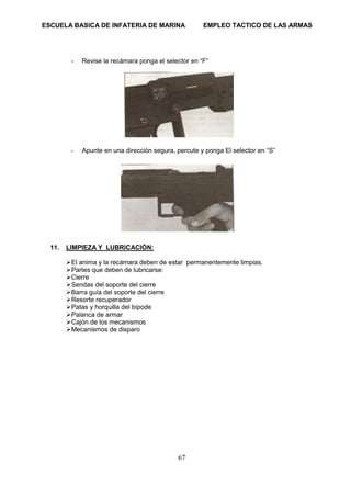 ESCUELA BASICA DE INFATERIA DE MARINA EMPLEO TACTICO DE LAS ARMAS
67
- Revise la recámara ponga el selector en “F”
- Apunte en una dirección segura, percute y ponga El selector en “S”
11. LIMPIEZA Y LUBRICACIÓN:
➢El anima y la recámara deben de estar permanentemente limpias.
➢Partes que deben de lubricarse:
➢Cierre
➢Sendas del soporte del cierre
➢Barra guía del soporte del cierre
➢Resorte recuperador
➢Patas y horquilla del bípode
➢Palanca de armar
➢Cajón de los mecanismos
➢Mecanismos de disparo
 