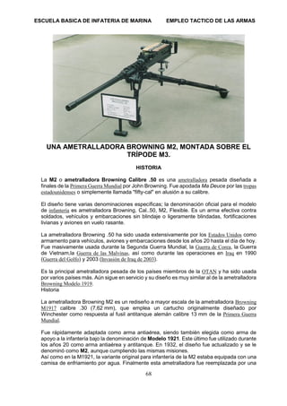 ESCUELA BASICA DE INFATERIA DE MARINA EMPLEO TACTICO DE LAS ARMAS
68
UNA AMETRALLADORA BROWNING M2, MONTADA SOBRE EL
TRÍPODE M3.
HISTORIA
La M2 o ametralladora Browning Calibre .50 es una ametralladora pesada diseñada a
finales de la Primera Guerra Mundial por John Browning. Fue apodada Ma Deuce por las tropas
estadounidenses o simplemente llamada "fifty-cal" en alusión a su calibre.
El diseño tiene varias denominaciones específicas; la denominación oficial para el modelo
de infantería es ametralladora Browning, Cal..50, M2, Flexible. Es un arma efectiva contra
soldados, vehículos y embarcaciones sin blindaje o ligeramente blindadas, fortificaciones
livianas y aviones en vuelo rasante.
La ametralladora Browning .50 ha sido usada extensivamente por los Estados Unidos como
armamento para vehículos, aviones y embarcaciones desde los años 20 hasta el día de hoy.
Fue masivamente usada durante la Segunda Guerra Mundial, la Guerra de Corea, la Guerra
de Vietnam,la Guerra de las Malvinas, así como durante las operaciones en Iraq en 1990
(Guerra del Golfo) y 2003 (Invasión de Iraq de 2003).
Es la principal ametralladora pesada de los países miembros de la OTAN y ha sido usada
por varios países más. Aún sigue en servicio y su diseño es muy similar al de la ametralladora
Browning Modelo 1919.
Historia
La ametralladora Browning M2 es un rediseño a mayor escala de la ametralladora Browning
M1917 calibre .30 (7,62 mm), que emplea un cartucho originalmente diseñado por
Winchester como respuesta al fusil antitanque alemán calibre 13 mm de la Primera Guerra
Mundial.
Fue rápidamente adaptada como arma antiaérea, siendo también elegida como arma de
apoyo a la infantería bajo la denominación de Modelo 1921. Este último fue utilizado durante
los años 20 como arma antiaérea y antitanque. En 1932, el diseño fue actualizado y se le
denominó como M2, aunque cumpliendo las mismas misiones.
Así como en la M1921, la variante original para infantería de la M2 estaba equipada con una
camisa de enfriamiento por agua. Finalmente esta ametralladora fue reemplazada por una
 