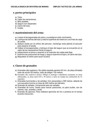 ESCUELA BASICA DE INFATERIA DE MARINA EMPLEO TACTICO DE LAS ARMAS
6
6. partes principales
a. Tubo.
b. Cajón de mecanismos.
c. Mira abatible.
d. Seguro con disparador.
e. Cierre del tubo.
f. Culata.
7. mantenimiento del arma
a. Limpie el lanzagranadas de polvo y suciedad en todo movimiento.
b. Lubrique las estrías del tubo y toda la superficie de metal con una línea de capa
de aceite.
c. Aplique aceite por el orificio del percutor, mantenga recta jalando el percutor
para esparcir el aceite.
d. Voltear el lanzagranadas y lubrique el tope del seguro que se encuentra en el
cajón de los mecanismos frente al seguro.
e. Inspeccionar el anima y examine si la inserción de culata esta floja.
f. Examine las posiciones de fuego y seguro examine el tope y el cierre del tubo.
g. Baquetear el cañón para sacar el polvo.
8. Clases de granadas
a. Granadas alto explosivo: De doble espoleta penetra 50 mm. de placa blindada
radio de acción 05 metros, radio de peligro 130 metros.
b. Granadas alto explosivo táctica: Obliga al enemigo a abandonar casamatas en áreas
urbanizadas, se arma entre b10 y 30 metros y tiene un tiempo de combustión de 32
segundos.
c. Granadas iluminantes y de señales: Con paracaídas a 300 metros, delante de
una escuadra ilumina un área de 200 metros de diámetro.
d. Granada de señales: Unicamente para ser señales.
e. Granadas de humo: Usado para marcar posiciones, no para ocultar, son de
colores, rojo, amarillo y verde.
f. Granada de ejercicio: Para realizare ejercicios de tiro o practica en el campo
durante instrucción.
 