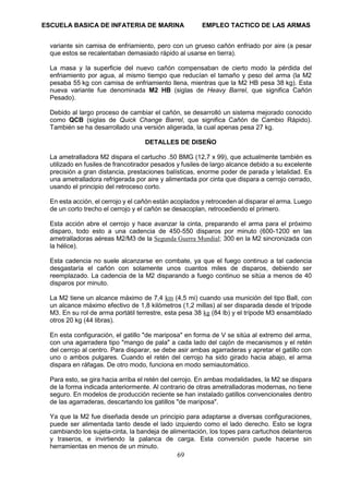 ESCUELA BASICA DE INFATERIA DE MARINA EMPLEO TACTICO DE LAS ARMAS
69
variante sin camisa de enfriamiento, pero con un grueso cañón enfriado por aire (a pesar
que estos se recalentaban demasiado rápido al usarse en tierra).
La masa y la superficie del nuevo cañón compensaban de cierto modo la pérdida del
enfriamiento por agua, al mismo tiempo que reducían el tamaño y peso del arma (la M2
pesaba 55 kg con camisa de enfriamiento llena, mientras que la M2 HB pesa 38 kg). Esta
nueva variante fue denominada M2 HB (siglas de Heavy Barrel, que significa Cañón
Pesado).
Debido al largo proceso de cambiar el cañón, se desarrolló un sistema mejorado conocido
como QCB (siglas de Quick Change Barrel, que significa Cañón de Cambio Rápido).
También se ha desarrollado una versión aligerada, la cual apenas pesa 27 kg.
DETALLES DE DISEÑO
La ametralladora M2 dispara el cartucho .50 BMG (12,7 x 99), que actualmente también es
utilizado en fusiles de francotirador pesados y fusiles de largo alcance debido a su excelente
precisión a gran distancia, prestaciones balísticas, enorme poder de parada y letalidad. Es
una ametralladora refrigerada por aire y alimentada por cinta que dispara a cerrojo cerrado,
usando el principio del retroceso corto.
En esta acción, el cerrojo y el cañón están acoplados y retroceden al disparar el arma. Luego
de un corto trecho el cerrojo y el cañón se desacoplan, retrocediendo el primero.
Esta acción abre el cerrojo y hace avanzar la cinta, preparando el arma para el próximo
disparo, todo esto a una cadencia de 450-550 disparos por minuto (600-1200 en las
ametralladoras aéreas M2/M3 de la Segunda Guerra Mundial; 300 en la M2 sincronizada con
la hélice).
Esta cadencia no suele alcanzarse en combate, ya que el fuego continuo a tal cadencia
desgastaría el cañón con solamente unos cuantos miles de disparos, debiendo ser
reemplazado. La cadencia de la M2 disparando a fuego continuo se sitúa a menos de 40
disparos por minuto.
La M2 tiene un alcance máximo de 7,4 km (4,5 mi) cuando usa munición del tipo Ball, con
un alcance máximo efectivo de 1,8 kilómetros (1,2 millas) al ser disparada desde el trípode
M3. En su rol de arma portátil terrestre, esta pesa 38 kg (84 lb) y el trípode M3 ensamblado
otros 20 kg (44 libras).
En esta configuración, el gatillo "de mariposa" en forma de V se sitúa al extremo del arma,
con una agarradera tipo "mango de pala" a cada lado del cajón de mecanismos y el retén
del cerrojo al centro. Para disparar, se debe asir ambas agarraderas y apretar el gatillo con
uno o ambos pulgares. Cuando el retén del cerrojo ha sido girado hacia abajo, el arma
dispara en ráfagas. De otro modo, funciona en modo semiautomático.
Para esto, se gira hacia arriba el retén del cerrojo. En ambas modalidades, la M2 se dispara
de la forma indicada anteriormente. Al contrario de otras ametralladoras modernas, no tiene
seguro. En modelos de producción reciente se han instalado gatillos convencionales dentro
de las agarraderas, descartando los gatillos "de mariposa".
Ya que la M2 fue diseñada desde un principio para adaptarse a diversas configuraciones,
puede ser alimentada tanto desde el lado izquierdo como el lado derecho. Esto se logra
cambiando los sujeta-cinta, la bandeja de alimentación, los topes para cartuchos delanteros
y traseros, e invirtiendo la palanca de carga. Esta conversión puede hacerse sin
herramientas en menos de un minuto.
 