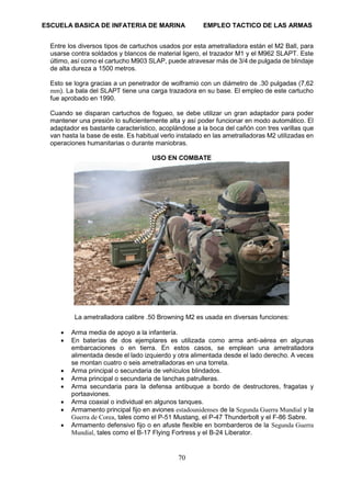 ESCUELA BASICA DE INFATERIA DE MARINA EMPLEO TACTICO DE LAS ARMAS
70
Entre los diversos tipos de cartuchos usados por esta ametralladora están el M2 Ball, para
usarse contra soldados y blancos de material ligero, el trazador M1 y el M962 SLAPT. Este
último, así como el cartucho M903 SLAP, puede atravesar más de 3/4 de pulgada de blindaje
de alta dureza a 1500 metros.
Esto se logra gracias a un penetrador de wolframio con un diámetro de .30 pulgadas (7,62
mm). La bala del SLAPT tiene una carga trazadora en su base. El empleo de este cartucho
fue aprobado en 1990.
Cuando se disparan cartuchos de fogueo, se debe utilizar un gran adaptador para poder
mantener una presión lo suficientemente alta y así poder funcionar en modo automático. El
adaptador es bastante característico, acoplándose a la boca del cañón con tres varillas que
van hasta la base de este. Es habitual verlo instalado en las ametralladoras M2 utilizadas en
operaciones humanitarias o durante maniobras.
USO EN COMBATE
La ametralladora calibre .50 Browning M2 es usada en diversas funciones:
• Arma media de apoyo a la infantería.
• En baterías de dos ejemplares es utilizada como arma anti-aérea en algunas
embarcaciones o en tierra. En estos casos, se emplean una ametralladora
alimentada desde el lado izquierdo y otra alimentada desde el lado derecho. A veces
se montan cuatro o seis ametralladoras en una torreta.
• Arma principal o secundaria de vehículos blindados.
• Arma principal o secundaria de lanchas patrulleras.
• Arma secundaria para la defensa antibuque a bordo de destructores, fragatas y
portaaviones.
• Arma coaxial o individual en algunos tanques.
• Armamento principal fijo en aviones estadounidenses de la Segunda Guerra Mundial y la
Guerra de Corea, tales como el P-51 Mustang, el P-47 Thunderbolt y el F-86 Sabre.
• Armamento defensivo fijo o en afuste flexible en bombarderos de la Segunda Guerra
Mundial, tales como el B-17 Flying Fortress y el B-24 Liberator.
 
