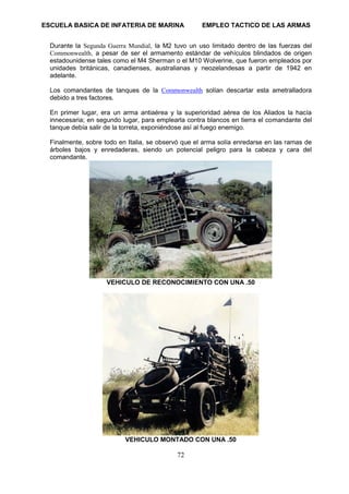 ESCUELA BASICA DE INFATERIA DE MARINA EMPLEO TACTICO DE LAS ARMAS
72
Durante la Segunda Guerra Mundial, la M2 tuvo un uso limitado dentro de las fuerzas del
Commonwealth, a pesar de ser el armamento estándar de vehículos blindados de origen
estadounidense tales como el M4 Sherman o el M10 Wolverine, que fueron empleados por
unidades británicas, canadienses, australianas y neozelandesas a partir de 1942 en
adelante.
Los comandantes de tanques de la Commonwealth solían descartar esta ametralladora
debido a tres factores.
En primer lugar, era un arma antiaérea y la superioridad aérea de los Aliados la hacía
innecesaria; en segundo lugar, para emplearla contra blancos en tierra el comandante del
tanque debía salir de la torreta, exponiéndose así al fuego enemigo.
Finalmente, sobre todo en Italia, se observó que el arma solía enredarse en las ramas de
árboles bajos y enredaderas, siendo un potencial peligro para la cabeza y cara del
comandante.
VEHICULO DE RECONOCIMIENTO CON UNA .50
VEHICULO MONTADO CON UNA .50
 