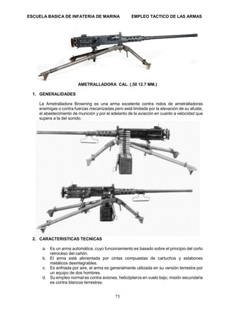 ESCUELA BASICA DE INFATERIA DE MARINA EMPLEO TACTICO DE LAS ARMAS
73
AMETRALLADORA CAL. (.50 12.7 MM.)
1. GENERALIDADES
La Ametralladora Browning es una arma excelente contra nidos de ametralladoras
enemigas o contra fuerzas mecanizadas pero está limitada por la elevación de su afuste,
el abastecimiento de munición y por el adelanto de la aviación en cuanto a velocidad que
supera a la del sonido.
2. CARACTERISTICAS TECNICAS
a. Es un arma automática, cuyo funcionamiento es basado sobre el principio del corto
retroceso del cañón.
b. El arma está alimentada por cintas compuestas de cartuchos y eslabones
metálicos desintegrables.
c. Es enfriada por aire, el arma es generalmente utilizada en su versión terrestre por
un equipo de dos hombres.
d. Su empleo normal es contra aviones, helicópteros en vuelo bajo, misión secundaria
es contra blancos terrestres.
 