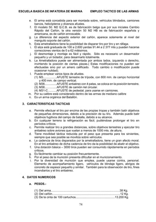 ESCUELA BASICA DE INFATERIA DE MARINA EMPLEO TACTICO DE LAS ARMAS
74
e. El arma está concebida para ser montada sobre, vehículos blindados, camiones
barcos, helicópteros y diversos afustes.
f. El modelo 50. M2 Q.C.B. es de fabricación belga que por sus iniciales Cambio
Rápido del Cañón, la otra versión 50 M2 HB es de fabricación española y
americana, es de cañón enroscable.
g. La diferencia del aspecto exterior del cañón, aparece solamente al nivel del
manguito soporte del cañón.
h. Esta ametralladora tiene la posibilidad de disparar tiro por tiro y en ráfaga.
i. El alza está graduada de 100 a 2,600 yardas 91.44 a 2 377 mts y pueden hacerse
correcciones vientos de 0 a 62 milésimos.
j. El desmontaje y montaje es fácil y rápido. Sólo es necesario un desarmador
pequeño y un botador, para desarmarlo totalmente.
k. La Ametralladora puede ser alimentada por ambos lados, izquierdo o derecho,
invirtiendo la posición de ciertas piezas.( Estas modificaciones no pueden ser
efectuadas sino por un amero calificado. Todo cambio o modificación puede
ocasionar nulidad).
l. Puede emplear varios tipos de afustes.
(1) M3.................AFUSTE terrestre de trípode, con 800 mm. de campo horizontal
y 400 mm. de campo vertical.
(2) M36...............AFUSTE antiaéreo con 4 patas, se coloca en la posición terrestre.
(3) M36...............AFUSTE de camión riel circular.
(4) M31-C...........AFUSTE de pedestal, para usarse en camiones.
m. Por su calibre está considerado dentro de las armas de mediano calibre
n. Es un arma orgánica del Batallón.
3. CARACTERISTICAS TACTICAS
a. Permite efectuar el tiro por encima de las propias tropas y también batir objetivos
de pequeñas dimensiones, debido a la precisión de su tiro. Además puede batir
objetivos fugitivos del campo de batalla, debido a su alcance.
b. En cualquier terreno la refrigeración es fácil, pudiéndose prolongar el tiro en
períodos críticos.
c. Permite realizar tiro a grandes distancias, sobre objetivos terrestres y ejecutar tiro
antiaéreo sobre aviones que vuelan a menos de 1000 mts. de altura.
d. Tiene movilidad táctica reducida por el peso que presenta para los sirvientes,
siempre que sea posible se moviliza sobre vehículos.
e. La cadencia de tiros disparados por la ametralladora, tiene un gran afecto moral.
En el tiro antiaéreo de dicha cadencia de tiro da la posibilidad de abatir el objetivo.
f. Una dotación básica – 3000 tiros pueden ser consumido rápidamente en períodos
críticos.
g. Es fácilmente cambiar su posición frecuentemente.
h. Por el peso de la munición presenta dificultar en el municionamiento.
i. Por la diversidad de munición que emplea, puede usarse contra, personal.
Elemento de acompañamiento ligero, vehículos de blindaje ligero, abrigos de
concreto de espesor pequeño y similar. También para la observación de tiro, fines
incendiarios y el tiro antiaéreo.
4. DATOS NUMERICOS
a. PESOS.-
(1) Del arma......................................................................................38 Kg.
(2) Del cañón.....................................................................................12 Kg.
(3) De la cinta de 100 cartuchos.................................................13.200 Kg.
 