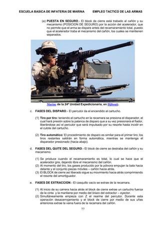 ESCUELA BASICA DE INFATERIA DE MARINA EMPLEO TACTICO DE LAS ARMAS
77
(a) PUESTA EN SEGURO.- El block de cierre está trabado al cañón y su
mecanismo (POSICION DE SEGURO) por la acción del acelerador, que
no permite que el arma se dispare antes del recamaramiento total, puesto
que el acelerador traba el mecanismo del cañón, los cuales se mantienen
separados.
Marine de la 24ª Unidad Expedicionaria, en Djibouti.
c. FASES DEL DISPARO.- El percutor da el encendido al cartucho.
(1) Tiro por tiro: teniendo el cartucho en la recamara se presiona el disparador, el
cual hará presión sobre la palanca de disparo que a su vez presionará el fiador,
liberándose así el percutor que será impulsado por su resorte hasta incidir en
el culote del cartucho.
(2) Tiro automático: El procedimiento de disparo es similar para el primer tiro; los
tiros restantes saldrán en forma automática, mientras se mantenga el
disparador presionado (hacia abajo).
d. FASES DEL QUITE DEL SEGURO.- El block de cierre se destraba del cañón y su
mecanismo.
(1) Se produce cuando el recamaramiento es total, lo cual se hace que el
acelerador gire, dejando libre el mecanismo del cañón.
(2) Al momento del tiro, los gases producido por la pólvora empujan la bala hacia
delante y el conjunto piezas móviles – cañón hacia atrás.
(3) El BLOCK de cierre así liberado sigue su movimiento hacia atrás comprimiendo
el resorte del amortiguador.
e. FASES DE EXTRACCION.- El casquillo vacío se extrae de la recamara.
(1) Al inicio de su carrera hacia atrás el block de cierre extrae un cartucho fuerza
de la cinta y la mantiene por medio del brazo del extractor – eyector.
(2) Simultáneamente empieza con Z el rearme del percutor. Durante esta
operación desacerrojamiento y el block de cierre por medio de sus uñas
anteriores extrae la vaina fuera de la recamara del cañón.
 