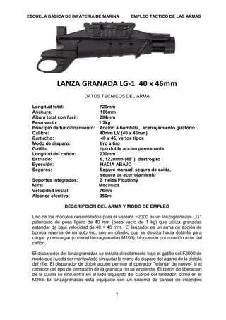 ESCUELA BASICA DE INFATERIA DE MARINA EMPLEO TACTICO DE LAS ARMAS
7
LANZA GRANADA LG-1 40 x 46mm
DATOS TECNICOS DEL ARMA
Longitud total: 720mm
Anchura: 106mm
Altura total con fusil: 294mm
Peso vacío: 1.2kg
Principio de funcionamiento: Acción a bombilla, acerrojamiento giratorio
Calibre: 40mm LV (40 x 46mm)
Cartucho: 40 x 46, varios tipos
Modo de disparo: tiro a tiro
Gatillo: tipo doble acción permanente
Longitud del cañón: 230mm
Estriado: 6, 1220mm (48’’), dextrogiro
Eyección: HACIA ABAJO
Seguros: Seguro manual, seguro de caída,
seguro de acerrojamiento
Soportes integrados: 2 rieles Picatinny
Mira: Mecánica
Velocidad inicial: 76m/s
Alcance efectivo: 350m
DESCRIPCION DEL ARMA Y MODO DE EMPLEO
Uno de los módulos desarrollados para el sistema F2000 es un lanzagranadas LG1
patentado de peso ligero de 40 mm (peso vacío de 1 kg) que utiliza granadas
estándar de baja velocidad de 40 × 46 mm. El lanzador es un arma de acción de
bomba reversa de un solo tiro, con un cilindro que se desliza hacia delante para
cargar y descargar (como el lanzagranadas M203), bloqueado por rotación axial del
cañón.
El disparador del lanzagranadas se instala directamente bajo el gatillo del F2000 de
modo que pueda ser manipulado sin quitar la mano de disparo del agarre de la pistola
del rifle. El disparador de doble acción permite al operador "intentar de nuevo" si el
cebador del tipo de percusión de la granada no se enciende. El botón de liberación
de la culata se encuentra en el lado izquierdo del cuerpo del lanzador, como en el
M203. El lanzagranadas está equipado con un sistema de control de incendios
 