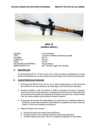 ESCUELA BASICA DE INFATERIA DE MARINA EMPLEO TACTICO DE LAS ARMAS
80
RPG 7V
(Calibre 40mm.)
ORIGEN: Unión Soviética
TIPO: Lanzador de Misiles Antitanque portátil
CALIBRE: 40 mm.
LONGITUD: 950 mm.
PESO: 6.5 Kg.
VELOCIDAD DE DISPARO: 4-6 por Minuto
RANGO EFECTIVO: 200 -700 Mts. Según Tipo de Misil
A. DESCRIPCION
El Lanzacohetes R.P.G. 7V Cal. 40 mm. Es un arma de apoyo constituida por un tubo
de ánima lisa abierto en sus dos extremos de avancarga y que funciona por percusión.
B. CARACTERISTICAS TECNICAS
1. El lanzamiento RPG-7V Cal. 40 mm. Es un arma constituida por un tubo de ánima
lisa, abierto en sus dos extremos, de avancarga y que funciona por percusión.
2. Durante la salida y vuelo de cohete, se aplica el principio de acción y reacción,
motivo por el cual no hay retroceso. Los gases que se forman en el interior del tubo
producto de la combustión de propulsor de arranque al escapar por su parte trasera
crea una fuerza reactiva que impulsa el cohete al exterior.
3. El propulsor de marcha del cohete debido a la presencia de un retardo pirotécnico,
enciende cuando este a recorrido cierta distancia, protegiendo de esta manera al
tirador y al arma que posibles quemaduras.
4. Dispara dos tipos de munición:
a. Proyectil de guerra de carga hueca perforante
b. Proyectil practico con la cabeza de guerra inserte para ejercicios
c. También dispara cartuchos 7.62 mm. (soviético) empleando el sub-calibre
 