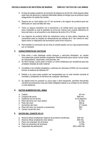 ESCUELA BASICA DE INFATERIA DE MARINA EMPLEO TACTICO DE LAS ARMAS
81
5. El área de peligro posterior al momento de disparo es de 30 mts. Este espacio debe
estar libre de personal y material inflamable debido al refugio que se produce hacia
retaguardia a la salida del cohete.
6. Dispone de un visor óptico con 2.7 de aumento y de órgano de puntería para ser
efectuado en caso de falla del visor.
7. Tiene un seguro mecánico con 2 posiciones y el cohete tiene una seguridad de
boca mediante la cual la espoleta se arma por inercia solo cuando abandona la
boca del tubo y se encuentra a una distancia de entre 2.5 a 18 mts.
8. Los órganos de puntería tanto los mecánicos como el visor óptico disponen de
correctores para su empleo en temperaturas por debajo de 0° así mismo el visor
óptico tiene un dispositivo de iluminación para el tiro nocturno.
9. Para facilitar la corrección de los tiros el cohete expide una luz roja proporcionada
por un trazador.
C. CARACTERISTICAS TACTICAS
1. Este arma a sido diseñada contra tanques y vehículos blindados. en ciertas
circunstancias puede también emplearse ofensivamente para actuar contra obras
de mampostería, casamatas, forticaciones, etc.
2. Su fácil manejo y poco peso lo hacen un arma antitanque por excelencia para las
unidades dotadas de este material
3. Completa a los cohetes elogiados y cañonea sin retroceso (CS/R) con los quienes
forman el sistema de defensa AT.
4. Debido a su poco peso pueden ser transportado por un solo hombre durante el
combate y emplearse en terrenos de cualquier naturaleza.
5. Su rápida entra en posición su poco peso y fácil transporte, permiten frecuentes
cambios de posiciones a las que están obligados debido a su empleo en tiro directo
a corta distancia.
D. DATOS NUMERICOS DEL ARMA
a. Calibre: 40 mm.
b. Longitud del arma: 948 mm.
c. Cadencia de tiro de tiro: 4 a 6 disp/min.
d. Peso del arma con visor óptico: 6.3 Kg
e. Peso del visor: 500 gr.
f. Aumentos del visor: 2.7 veces
g. Peso del visor con estuche y accesorios: 95C
h. Campo visual del visor: 13º
E. DATOS DEL COHETE PG-7V
a. Alcance eficaz empleando órganos de puntería mecánicas: 300 mts
b. Alcance eficaz empleando visor óptico: 500 mts.
c. Peso con propulsor de arranque: 2.2 Kg
d. Peso sin propulsor de arranque 1.8 Kg
e. Capacidad de perforación 300 a 400 mts.
 