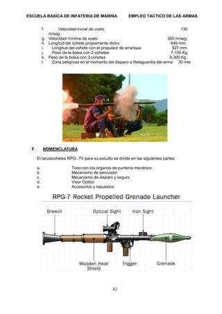 ESCUELA BASICA DE INFATERIA DE MARINA EMPLEO TACTICO DE LAS ARMAS
82
f. Velocidad inicial de vuelo 130
m/seg.
g. Velocidad mínima de vuelo 300 m/seg.
h. Longitud del cohete propiamente dicho 640 mm.
i. Longitud del cohete con el propulsor de arranque 927 mm.
j. Peso de la bolsa con 2 cohetes 7,100 Kg
k. Peso de la bolsa con 3 cohetes 9,300 Kg.
l. Zona peligrosa en el momento del disparo a Retaguardia del arma: 30 mts
F. NOMENCLATURA
El lanzacohetes RPG- 7V para su estudio se divide en las siguientes partes:
a. Tubo con los órganos de puntería mecánico
b. Mecanismo de percusión
c. Mecanismo de disparo y seguro
d. Visor Óptico
e. Accesorios y repuestos
 