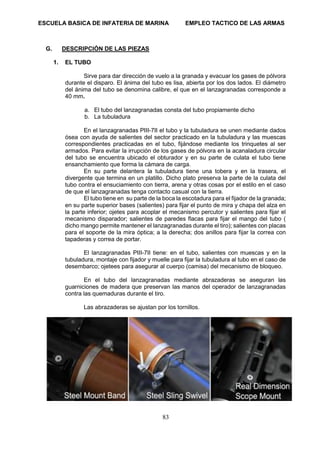 ESCUELA BASICA DE INFATERIA DE MARINA EMPLEO TACTICO DE LAS ARMAS
83
G. DESCRIPCIÓN DE LAS PIEZAS
1. EL TUBO
Sirve para dar dirección de vuelo a la granada y evacuar los gases de pólvora
durante el disparo. El ánima del tubo es lisa, abierta por los dos lados. El diámetro
del ánima del tubo se denomina calibre, el que en el lanzagranadas corresponde a
40 mm.
a. El tubo del lanzagranadas consta del tubo propiamente dicho
b. La tubuladura
En el lanzagranadas PIII-7II el tubo y la tubuladura se unen mediante dados
ósea con ayuda de salientes del sector practicado en la tubuladura y las muescas
correspondientes practicadas en el tubo, fijándose mediante los trinquetes al ser
armados. Para evitar la irrupción de los gases de pólvora en la acanaladura circular
del tubo se encuentra ubicado el obturador y en su parte de culata el tubo tiene
ensanchamiento que forma la cámara de carga.
En su parte delantera la tubuladura tiene una tobera y en la trasera, el
divergente que termina en un platillo. Dicho plato preserva la parte de la culata del
tubo contra el ensuciamiento con tierra, arena y otras cosas por el estilo en el caso
de que el lanzagranadas tenga contacto casual con la tierra.
El tubo tiene en su parte de la boca la escotadura para el fijador de la granada;
en su parte superior bases (salientes) para fijar el punto de mira y chapa del alza en
la parte inferior; ojetes para acoplar el mecanismo percutor y salientes para fijar el
mecanismo disparador; salientes de paredes flacas para fijar el mango del tubo (
dicho mango permite mantener el lanzagranadas durante el tiro); salientes con placas
para el soporte de la mira óptica; a la derecha; dos anillos para fijar la correa con
tapaderas y correa de portar.
El lanzagranadas PIII-7II tiene: en el tubo, salientes con muescas y en la
tubuladura, montaje con fijador y muelle para fijar la tubuladura al tubo en el caso de
desembarco; ojetees para asegurar al cuerpo (camisa) del mecanismo de bloqueo.
En el tubo del lanzagranadas mediante abrazaderas se aseguran las
guarniciones de madera que preservan las manos del operador de lanzagranadas
contra las quemaduras durante el tiro.
Las abrazaderas se ajustan por los tornillos.
 