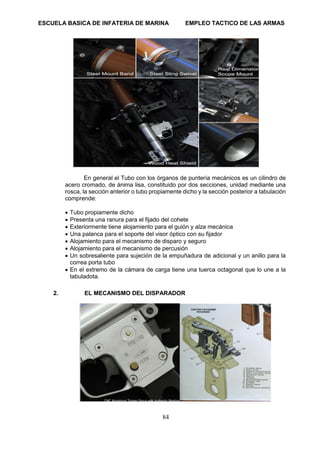 ESCUELA BASICA DE INFATERIA DE MARINA EMPLEO TACTICO DE LAS ARMAS
84
En general el Tubo con los órganos de puntería mecánicos es un cilindro de
acero cromado, de ánima lisa, constituido por dos secciones, unidad mediante una
rosca, la sección anterior o tubo propiamente dicho y la sección posterior a tabulación
comprende:
• Tubo propiamente dicho
• Presenta una ranura para el fijado del cohete
• Exteriormente tiene alojamiento para el guión y alza mecánica
• Una palanca para el soporte del visor óptico con su fijador
• Alojamiento para el mecanismo de disparo y seguro
• Alojamiento para el mecanismo de percusión
• Un sobresaliente para sujeción de la empuñadura de adicional y un anillo para la
correa porta tubo
• En el extremo de la cámara de carga tiene una tuerca octagonal que lo une a la
tabuladota.
2. EL MECANISMO DEL DISPARADOR
 