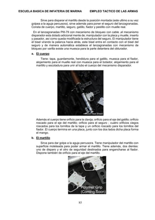 ESCUELA BASICA DE INFATERIA DE MARINA EMPLEO TACTICO DE LAS ARMAS
85
Sirve para disparar el martillo desde la posición montada (este ultimo a su vez
golpea a la aguja percusora), sirve además para poner el seguro del lanzagranadas.
Consta de cuerpo, martillo, seguro, gatillo, fiador y pestillo con muelle real.
En el lanzagranadas PIII-7II con mecanismo de bloqueo con cable ,el mecanismo
disparador esta dotado adicional mente de; manipulador con la placa y muelle, inserto
y pasador, así como queda modificada la estructura del seguro. El manipulador tiene
el bisel virando la palanca hacia atrás, este bisel entra en contacto con el bisel del
seguro y de manera automática establece el lanzagranadas con mecanismo de
bloqueo por varilla existe una muesca para la parte delantera del obturador.
a. El cuerpo
Tiene: tapa, guardamonte, hendidura para el gatillo, muesca para el fiador,
alojamiento para el muelle real con muesca para el botador, alojamiento para el
martillo y escotadura para unir al tubo el cuerpo del mecanismo disparador.
Además el cuerpo tiene orificio para la clavija; orificio para el eje del gatillo; orificio
roscado para el eje del martillo; orificio para el seguro ; cuatro orificios ciegos
roscados para los tornillos de la tapa y un orificio roscado para los tornillos del
fiador. El cuerpo termina en una placa, junto con los dos lados dicha placa forma
el mango.
b. El martillo
Sirva para dar golpe a la aguja percusora. Tiene manipulador del martillo con
superficie moleteada para poder armar el martillo. Tiene además, dos dientes:
uno de disparo y el otro de seguridad destinados para engancharse al fiador.
Dispone también de orificio para el eje del martillo.
 