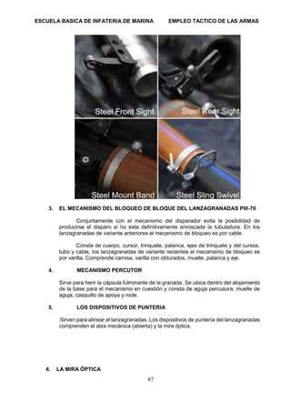 ESCUELA BASICA DE INFATERIA DE MARINA EMPLEO TACTICO DE LAS ARMAS
87
3. EL MECANISMO DEL BLOQUEO DE BLOQUE DEL LANZAGRANADAS PIII-7II
Conjuntamente con el mecanismo del disparador evita la posibilidad de
producirse el disparo si no esta definitivamente enroscada la tubuladura. En los
lanzagranadas de variante anteriores el mecanismo de bloqueo es por cable.
Consta de cuerpo, cursor, trinquete, palanca, ejes de trinquete y del cursos,
tubo y cable, los lanzagranadas de variante recientes el mecanismo de bloqueo es
por varilla. Comprende camisa, varilla con obturados, muelle, palanca y eje.
4. MECANISMO PERCUTOR
Sirve para herir la cápsula fulminante de la granada. Se ubica dentro del alojamiento
de la base para el mecanismo en cuestión y consta de aguja percusora, muelle de
aguja, casquillo de apoya y nicle.
5. LOS DISPOSITIVOS DE PUNTERIA
Sirven para alinear el lanzagranadas. Los dispositivos de puntería del lanzagranadas
comprenden el alza mecánica (abierta) y la mira óptica.
6. LA MIRA ÓPTICA
 