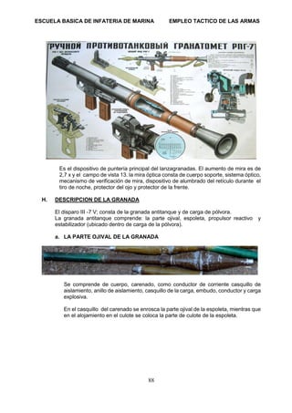 ESCUELA BASICA DE INFATERIA DE MARINA EMPLEO TACTICO DE LAS ARMAS
88
Es el dispositivo de puntería principal del lanzagranadas. El aumento de mira es de
2,7 x y el campo de vista 13. la mira óptica consta de cuerpo soporte, sistema óptico,
mecanismo de verificación de mira, dispositivo de alumbrado del retículo durante el
tiro de noche, protector del ojo y protector de la frente.
H. DESCRIPCION DE LA GRANADA
El disparo III -7 V; consta de la granada antitanque y de carga de pólvora.
La granada antitanque comprende: la parte ojival, espoleta, propulsor reactivo y
estabilizador (ubicado dentro de carga de la pólvora).
a. LA PARTE OJIVAL DE LA GRANADA
Se comprende de cuerpo, carenado, como conductor de corriente casquillo de
aislamiento, anillo de aislamiento, casquillo de la carga, embudo, conductor y carga
explosiva.
En el casquillo del carenado se enrosca la parte ojival de la espoleta, mientras que
en el alojamiento en el culote se coloca la parte de culote de la espoleta.
 