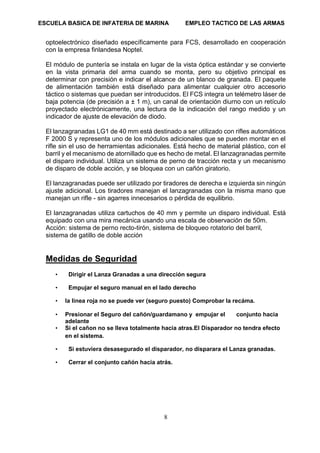ESCUELA BASICA DE INFATERIA DE MARINA EMPLEO TACTICO DE LAS ARMAS
8
optoelectrónico diseñado específicamente para FCS, desarrollado en cooperación
con la empresa finlandesa Noptel.
El módulo de puntería se instala en lugar de la vista óptica estándar y se convierte
en la vista primaria del arma cuando se monta, pero su objetivo principal es
determinar con precisión e indicar el alcance de un blanco de granada. El paquete
de alimentación también está diseñado para alimentar cualquier otro accesorio
táctico o sistemas que puedan ser introducidos. El FCS integra un telémetro láser de
baja potencia (de precisión a ± 1 m), un canal de orientación diurno con un retículo
proyectado electrónicamente, una lectura de la indicación del rango medido y un
indicador de ajuste de elevación de diodo.
El lanzagranadas LG1 de 40 mm está destinado a ser utilizado con rifles automáticos
F 2000 S y representa uno de los módulos adicionales que se pueden montar en el
rifle sin el uso de herramientas adicionales. Está hecho de material plástico, con el
barril y el mecanismo de atornillado que es hecho de metal. El lanzagranadas permite
el disparo individual. Utiliza un sistema de perno de tracción recta y un mecanismo
de disparo de doble acción, y se bloquea con un cañón giratorio.
El lanzagranadas puede ser utilizado por tiradores de derecha e izquierda sin ningún
ajuste adicional. Los tiradores manejan el lanzagranadas con la misma mano que
manejan un rifle - sin agarres innecesarios o pérdida de equilibrio.
El lanzagranadas utiliza cartuchos de 40 mm y permite un disparo individual. Está
equipado con una mira mecánica usando una escala de observación de 50m.
Acción: sistema de perno recto-tirón, sistema de bloqueo rotatorio del barril,
sistema de gatillo de doble acción
Medidas de Seguridad
• Dirigir el Lanza Granadas a una dirección segura
• Empujar el seguro manual en el lado derecho
• la linea roja no se puede ver (seguro puesto) Comprobar la recáma.
• Presionar el Seguro del cañón/guardamano y empujar el conjunto hacia
adelante
• Si el cañon no se lleva totalmente hacia atras.El Disparador no tendra efecto
en el sistema.
• Si estuviera desasegurado el disparador, no disparara el Lanza granadas.
• Cerrar el conjunto cañón hacia atrás.
 