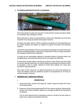 ESCUELA BASICA DE INFATERIA DE MARINA EMPLEO TACTICO DE LAS ARMAS
90
c. EL PROPULSOR REACTIVO DE LA GRANADA
Sirve para regular el vuelo de la granada. Consta del tubo, bloque de tobera, fijador
con arandela, tope, diafragma y fondo.
Dentro del tubo se ubica la carga de pólvora, sebo y piro retardador que sirve para
la ignición de la carga de pólvora del propulsor reactivo.
El bloque de tobera tiene 6 orificios eyectores obturados por hermetizadotes por
las cuales después del disparo se expelen los gases de pólvora del propulsor
reactivo.
Durante la carga del fijador entra en la escotadura practicada en la parte de la boca
del tubo del lanzagranadas, asegurando la disposición frente a la aguja protectora
de la cápsula fulminante de la granada.
A costas de sus propiedades elásticas la arandela retiene la granada dentro del
lanzagranadas, lo que permite efectuar el tiro con ángulo de inclinación.
El fondo tiene canales radial y axial llenos de pólvora negra. Dentro del canal radial
se ubica la cápsula fulminante y en axial la caperuza que preserva la pólvora contra
la humedad y evita su salida. Además el fondo tiene saliente con rosca para
atornillar la carga de pólvora.
Para evitar el herir casual de la cápsula fulminante, así como para preservar la
rosca del saliente contra los deterioros durante la transportación en el fondo se
enrosca el seguro conjunto.
I. DESMONTAJE Y MONTAJE PARCIAL.
• DESMONTAJE
1. Quitar las fundas.; primero de la parte de culata y luego de la parte de la boca
del lanzagranadas.
2. Desarmar el tubo del lanzagranadas PIII-7II de manera siguiente: Manteniendo
el tubo con la mano izquierda, separar con el pulgar la palanca del mecanismo
de bloqueo.
Con la mano derecha girar la tubuladura contra en minutero del reloj hasta no
poder mas y separar la tubuladura del tubo.
 