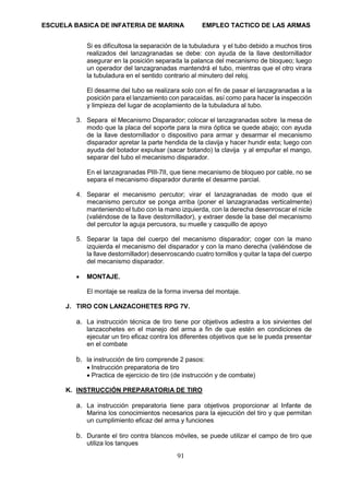 ESCUELA BASICA DE INFATERIA DE MARINA EMPLEO TACTICO DE LAS ARMAS
91
Si es dificultosa la separación de la tubuladura y el tubo debido a muchos tiros
realizados del lanzagranadas se debe: con ayuda de la llave destornillador
asegurar en la posición separada la palanca del mecanismo de bloqueo; luego
un operador del lanzagranadas mantendrá el tubo, mientras que el otro virara
la tubuladura en el sentido contrario al minutero del reloj.
El desarme del tubo se realizara solo con el fin de pasar el lanzagranadas a la
posición para el lanzamiento con paracaídas, así como para hacer la inspección
y limpieza del lugar de acoplamiento de la tubuladura al tubo.
3. Separa el Mecanismo Disparador; colocar el lanzagranadas sobre la mesa de
modo que la placa del soporte para la mira óptica se quede abajo; con ayuda
de la llave destornillador o dispositivo para armar y desarmar el mecanismo
disparador apretar la parte hendida de la clavija y hacer hundir esta; luego con
ayuda del botador expulsar (sacar botando) la clavija y al empuñar el mango,
separar del tubo el mecanismo disparador.
En el lanzagranadas PIII-7II, que tiene mecanismo de bloqueo por cable, no se
separa el mecanismo disparador durante el desarme parcial.
4. Separar el mecanismo percutor; virar el lanzagranadas de modo que el
mecanismo percutor se ponga arriba (poner el lanzagranadas verticalmente)
manteniendo el tubo con la mano izquierda, con la derecha desenroscar el nicle
(valiéndose de la llave destornillador), y extraer desde la base del mecanismo
del percutor la aguja percusora, su muelle y casquillo de apoyo
5. Separar la tapa del cuerpo del mecanismo disparador; coger con la mano
izquierda el mecanismo del disparador y con la mano derecha (valiéndose de
la llave destornillador) desenroscando cuatro tornillos y quitar la tapa del cuerpo
del mecanismo disparador.
• MONTAJE.
El montaje se realiza de la forma inversa del montaje.
J. TIRO CON LANZACOHETES RPG 7V.
a. La instrucción técnica de tiro tiene por objetivos adiestra a los sirvientes del
lanzacohetes en el manejo del arma a fin de que estén en condiciones de
ejecutar un tiro eficaz contra los diferentes objetivos que se le pueda presentar
en el combate
b. la instrucción de tiro comprende 2 pasos:
• Instrucción preparatoria de tiro
• Practica de ejercicio de tiro (de instrucción y de combate)
K. INSTRUCCIÓN PREPARATORIA DE TIRO
a. La instrucción preparatoria tiene para objetivos proporcionar al Infante de
Marina los conocimientos necesarios para la ejecución del tiro y que permitan
un cumplimiento eficaz del arma y funciones
b. Durante el tiro contra blancos móviles, se puede utilizar el campo de tiro que
utiliza los tanques
 