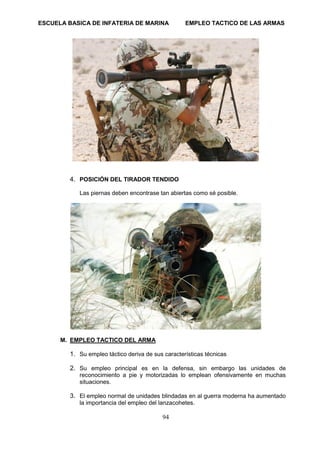 ESCUELA BASICA DE INFATERIA DE MARINA EMPLEO TACTICO DE LAS ARMAS
94
4. POSICIÓN DEL TIRADOR TENDIDO
Las piernas deben encontrase tan abiertas como sé posible.
M. EMPLEO TACTICO DEL ARMA
1. Su empleo táctico deriva de sus características técnicas
2. Su empleo principal es en la defensa, sin embargo las unidades de
reconocimiento a pie y motorizadas lo emplean ofensivamente en muchas
situaciones.
3. El empleo normal de unidades blindadas en al guerra moderna ha aumentado
la importancia del empleo del lanzacohetes.
 