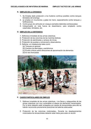 ESCUELA BASICA DE INFATERIA DE MARINA EMPLEO TACTICO DE LAS ARMAS
95
N. EMPLEO EN LA OFENSIVA
1. Se Emplea dado protección a los fusileros continua posibles contra tanques
blindados del enemigo.
2. se emplea en incursiones y golpe de mano, especialmente contra tanques y
fortificaciones.
3. Contra grupo de vehículos en vivaque averiados detenidos (emboscadas).
4. Indispensable en toda fuerza de desembarco; para emplearlo contra
casamatas, blindados, etc.
O. EMPLEO EN LA DEFENSIVA
1. Defensiva inmediata de las armas colectivas.
2. Protección de las columnas de las marchas tácticas.
3. Protección de alambradas y campos de minas.
4. Protección de puestas y comancard y observatorios.
5. Defensa en instalaciones tales como:
(a) Tanques en general
(b) Campos de aterrizajes y aeródromos
(c) Puntos críticos sobre direcciones de aproximación de elementos
(d) En las Avanzadas
P. CASOS PARTICULARES DE EMPLEO
1. Defensa inmediata de las armas colectivas.- Los flacos y retaguardias de las
armas colectivas con muy vulnerables al ataque de elementos mecanizados.
Por lo tanto deberán estar protegidos por piezas de lanzacohetes para ello se
habrán reconocido previamente posiciones de baterías adecuadas
2. Protección de las columnas motorizadas.- Durante los desplazamientos
motorizados los lanzacohetes deberán estar listos para estar en acción
 