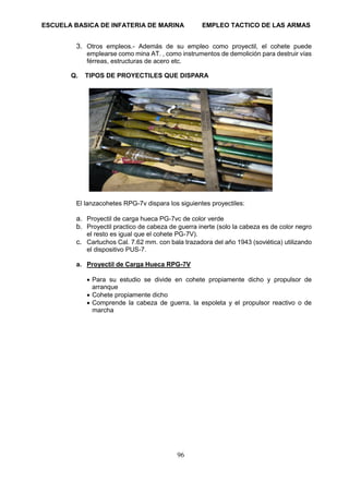 ESCUELA BASICA DE INFATERIA DE MARINA EMPLEO TACTICO DE LAS ARMAS
96
3. Otros empleos.- Además de su empleo como proyectil, el cohete puede
emplearse como mina AT. , como instrumentos de demolición para destruir vías
férreas, estructuras de acero etc.
Q. TIPOS DE PROYECTILES QUE DISPARA
El lanzacohetes RPG-7v dispara los siguientes proyectiles:
a. Proyectil de carga hueca PG-7vc de color verde
b. Proyectil practico de cabeza de guerra inerte (solo la cabeza es de color negro
el resto es igual que el cohete PG-7V).
c. Cartuchos Cal. 7.62 mm. con bala trazadora del año 1943 (soviética) utilizando
el dispositivo PUS-7.
a. Proyectil de Carga Hueca RPG-7V
• Para su estudio se divide en cohete propiamente dicho y propulsor de
arranque
• Cohete propiamente dicho
• Comprende la cabeza de guerra, la espoleta y el propulsor reactivo o de
marcha
 