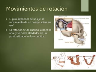 Movimientos de rotación
 El giro alrededor de un eje; el
movimiento de un cuerpo sobre su
eje*
 La rotación se da cuando la boca se
abre y se cierra alrededor de un
punto situado en los condilos.
 