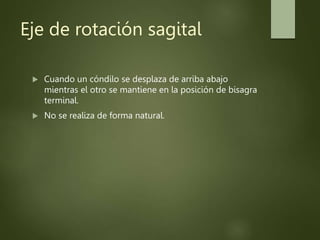 Eje de rotación sagital
 Cuando un cóndilo se desplaza de arriba abajo
mientras el otro se mantiene en la posición de bisagra
terminal.
 No se realiza de forma natural.
 