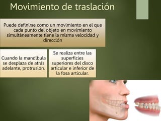 Movimiento de traslación
Puede definirse como un movimiento en el que
cada punto del objeto en movimiento
simultáneamente tiene la misma velocidad y
dirección
Cuando la mandíbula
se desplaza de atrás
adelante, protrusión.
Se realiza entre las
superficies
superiores del disco
articular e inferior de
la fosa articular.
 