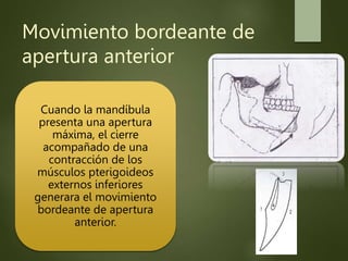 Movimiento bordeante de
apertura anterior
Cuando la mandíbula
presenta una apertura
máxima, el cierre
acompañado de una
contracción de los
músculos pterigoideos
externos inferiores
generara el movimiento
bordeante de apertura
anterior.
 