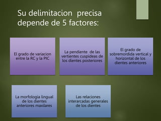 El grado de variacion
entre la RC y la PIC
La pendiente de las
vertientes cuspideas de
los dientes posteriores
El grado de
sobremordida vertical y
horizontal de los
dientes anteriores
La morfologia lingual
de los dientes
anteriores maxilares
Las relaciones
interarcadas generales
de los dientes
Su delimitacion precisa
depende de 5 factores:
 