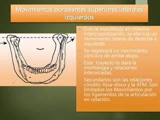 Movimientos bordeantes superiores laterales
izquierdos
 Con la mandíbula en máxima
intercuspidización, se efectúa un
movimiento lateral de derecha a
izquierda.
 Se registrará un movimiento
cóncavo de arriba abajo.
 Este trayecto lo dará la
morfología y relaciones
interarcadas.
 Secundarios son las relaciones
cóndilo-fosa-disco y la ATM. Son
limitados los Movimientos por
los ligamentos de la articulación
en rotación.
 