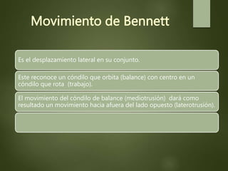 Movimiento de Bennett
Es el desplazamiento lateral en su conjunto.
Este reconoce un cóndilo que orbita (balance) con centro en un
cóndilo que rota (trabajo).
El movimiento del cóndilo de balance (mediotrusión) dará como
resultado un movimiento hacia afuera del lado opuesto (laterotrusión).
 