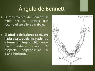 Ángulo de Bennett
 El movimiento de Bennett se
mide por la distancia que
recorre el cóndilo de trabajo.
 El cóndilo de balance se mueve
hacia abajo, adelante y adentro
y forma un ángulo (BG) con el
plano mediano cuando de
proyecta perpendicular al
plano horizontal.
 