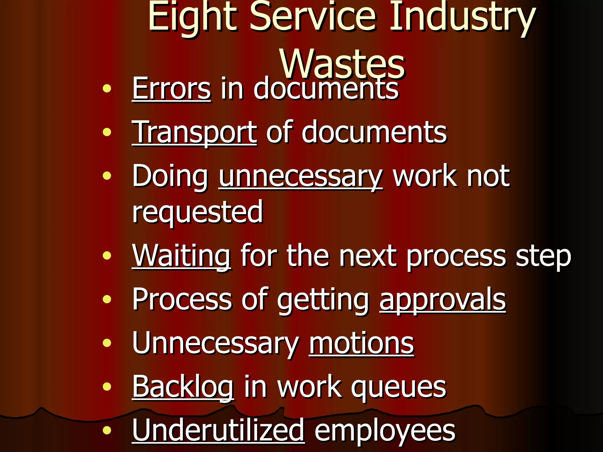 Eight Service Industry Wastes Errors  in documents Transport  of documents Doing  unnecessary  work not requested Waiting  for the next process step Process of getting  approvals Unnecessary  motions Backlog  in work queues Underutilized  employees 