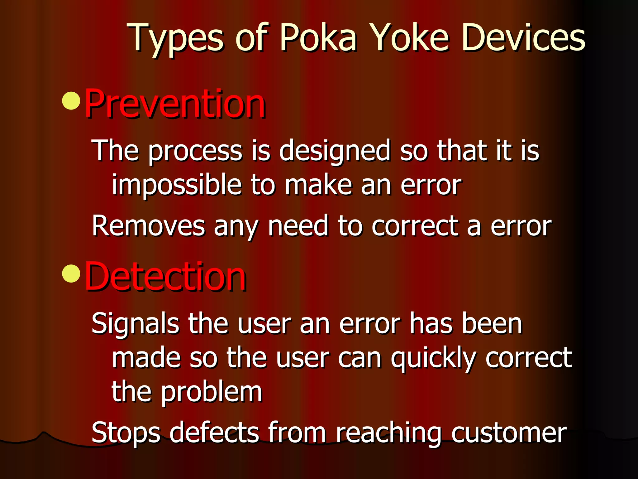 Types of Poka Yoke Devices Prevention The process is designed so that it is impossible to make an error  Removes any need to correct a error Detection Signals the user an error has been made so the user can quickly correct the problem Stops defects from reaching customer 