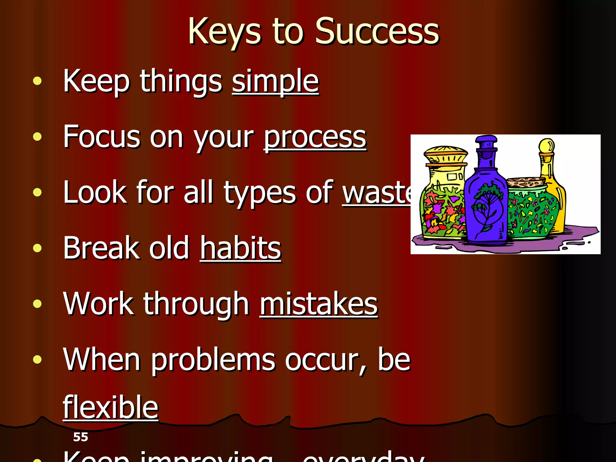 Keys to Success Keep things  simple Focus on your  process   Look for all types of  waste Break old  habits Work through  mistakes When problems occur, be  flexible Keep improving— everyday   - 55 