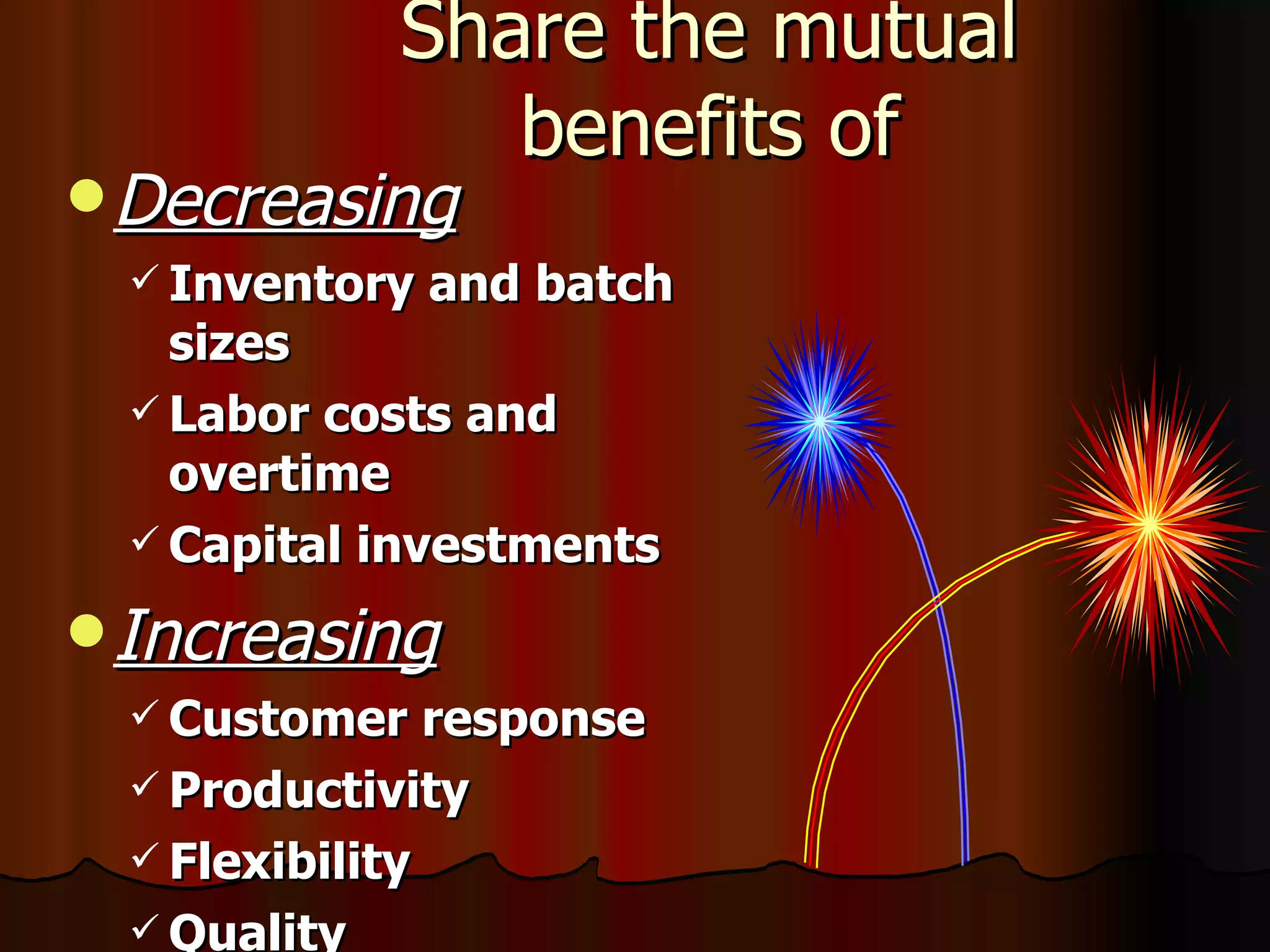 Share the mutual benefits of Decreasing Inventory and batch sizes Labor costs and overtime  Capital investments Increasing Customer response Productivity Flexibility Quality 