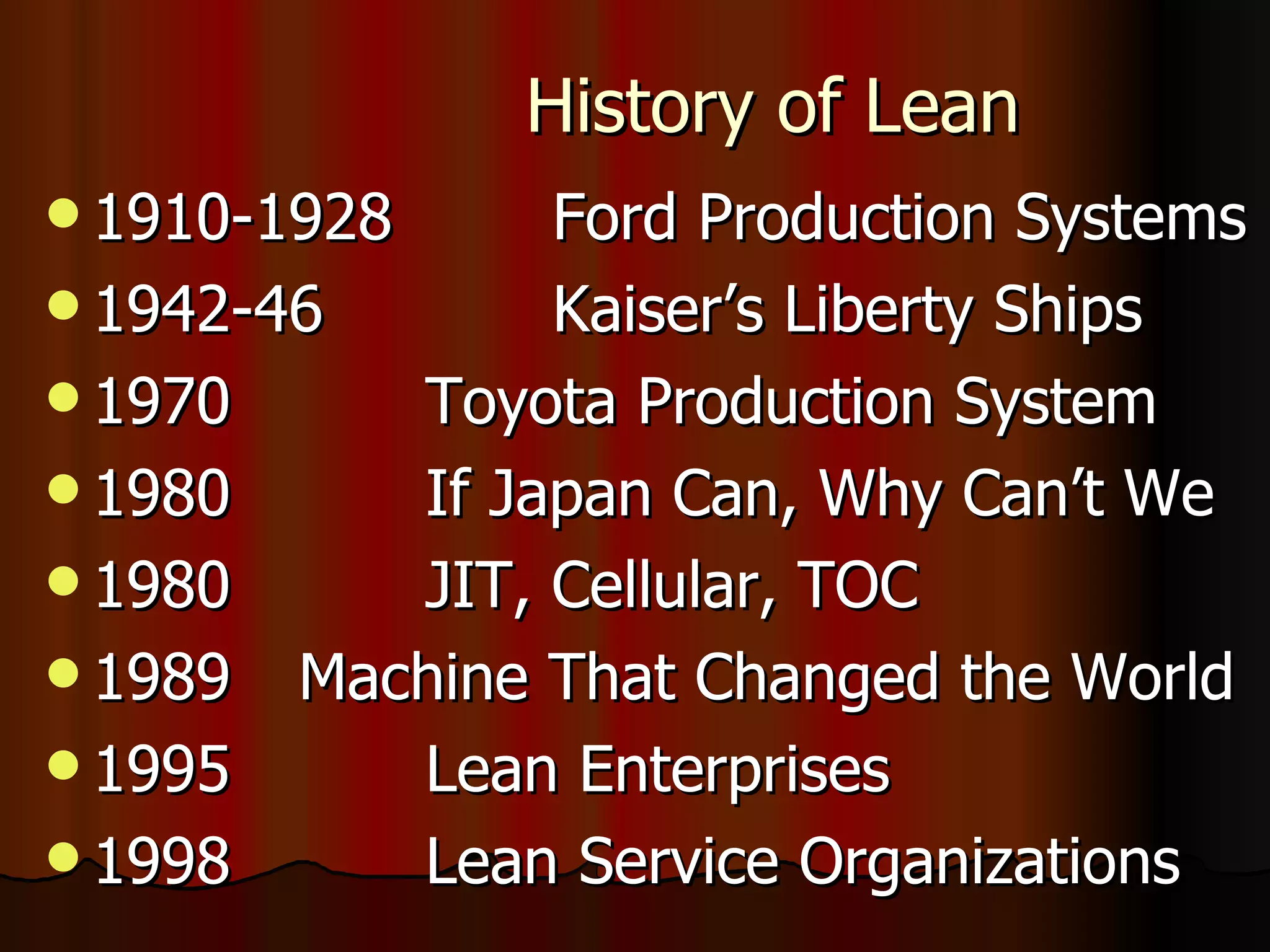 History of Lean 1910-1928  Ford Production Systems 1942-46  Kaiser’s Liberty Ships  1970  Toyota Production System  1980  If Japan Can, Why Can’t We 1980  JIT, Cellular, TOC 1989  Machine That Changed the World 1995  Lean Enterprises 1998  Lean Service Organizations 