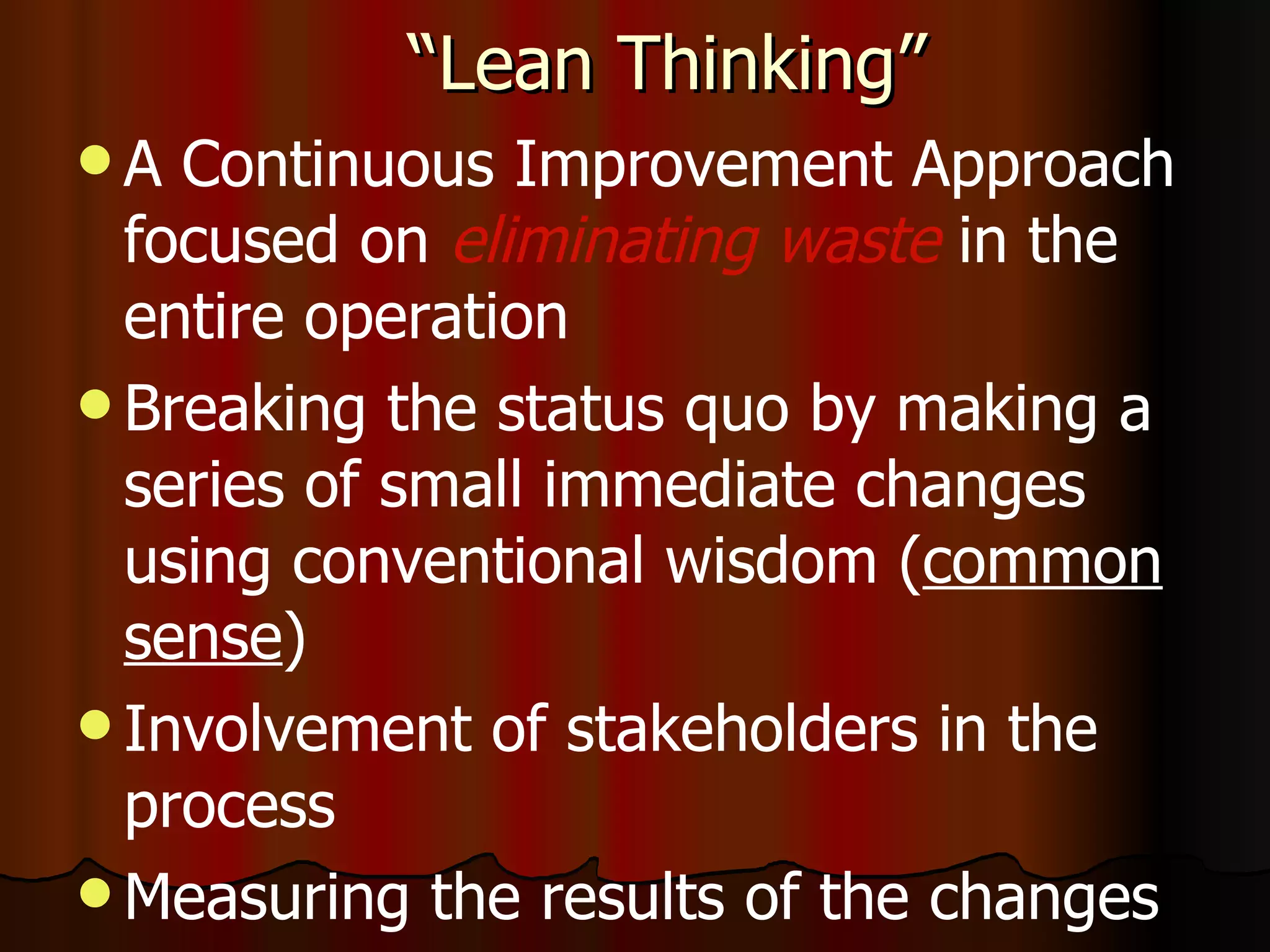 “Lean Thinking” A Continuous Improvement Approach focused on  eliminating waste  in the  entire operation Breaking the status quo by making a series of small immediate changes using conventional wisdom ( common sense ) Involvement of stakeholders in the process Measuring the results of the changes  - 