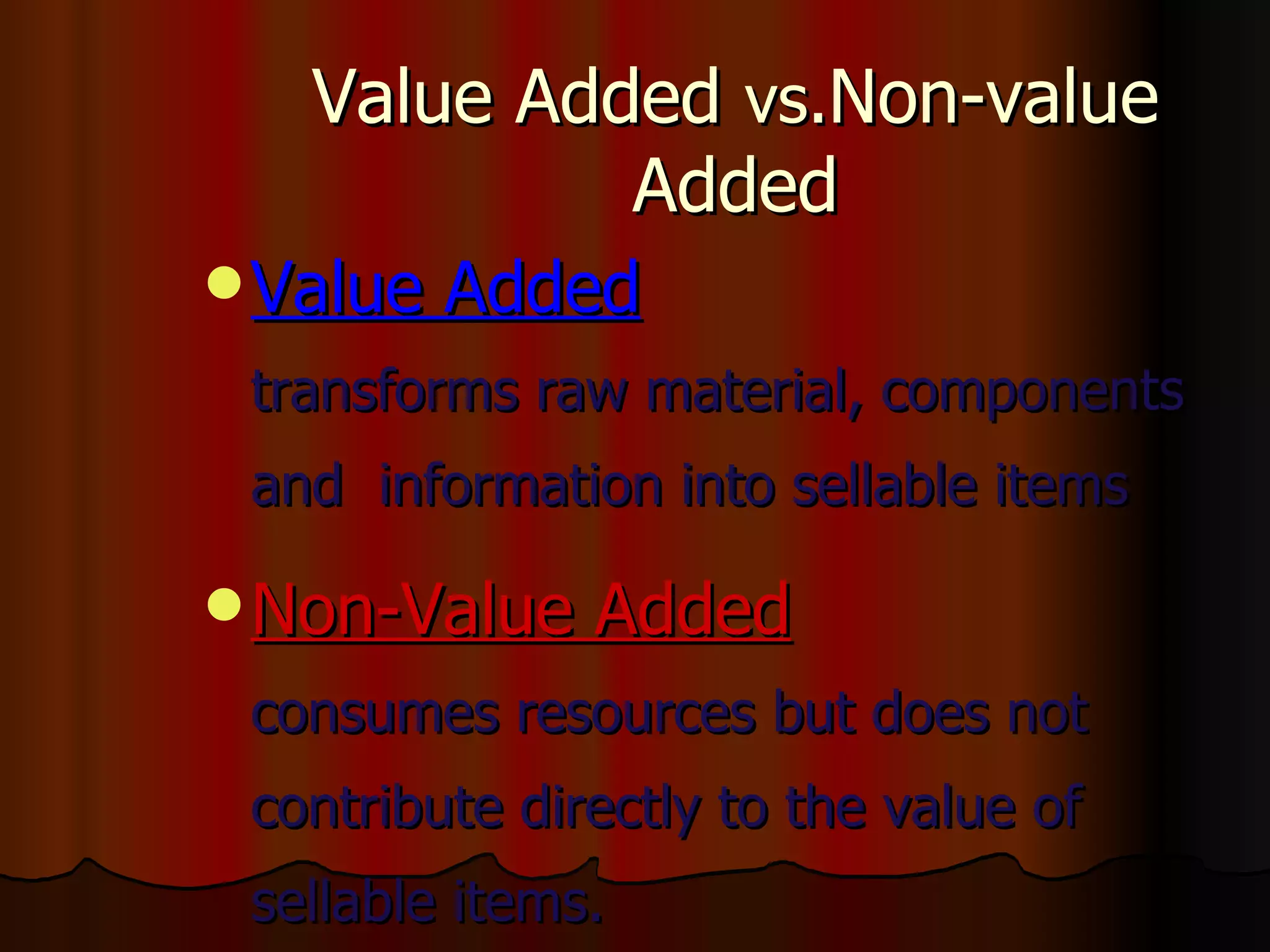 Value Added  vs. Non-value Added Value Added transforms raw material, components and  information into sellable items Non-Value Added consumes resources but does not contribute directly to the value of sellable items. These should be eliminated, integrated, or simplified 